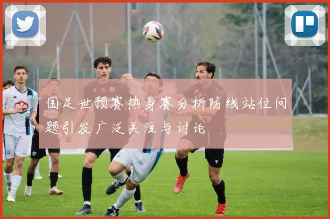 国足世预赛热身赛分析防线站位问题引发广泛关注与讨论