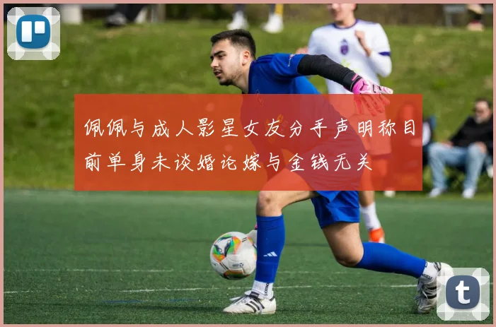 佩佩与成人影星女友分手声明称目前单身未谈婚论嫁与金钱无关